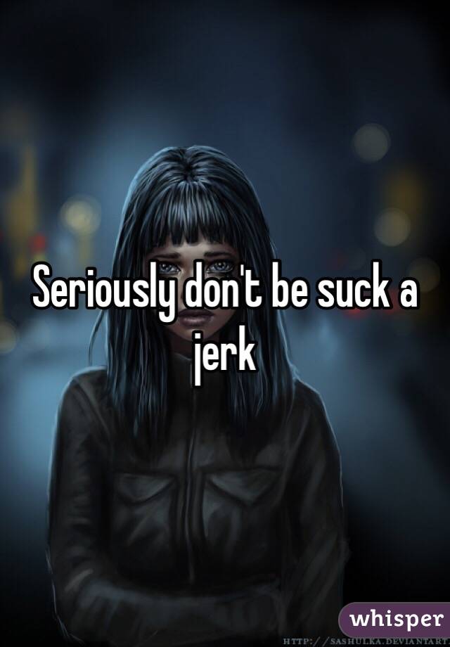 Seriously don't be suck a jerk