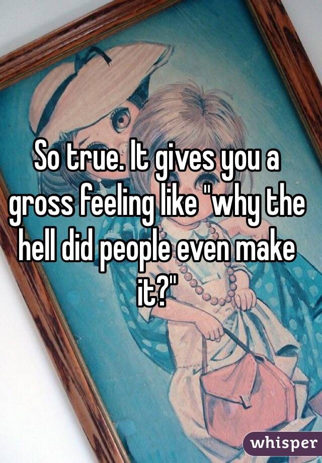 So true. It gives you a gross feeling like "why the hell did people even make it?"