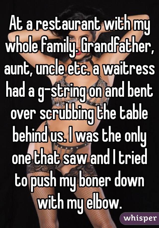 At a restaurant with my whole family. Grandfather, aunt, uncle etc. a waitress had a g-string on and bent over scrubbing the table behind us. I was the only one that saw and I tried to push my boner down with my elbow. 