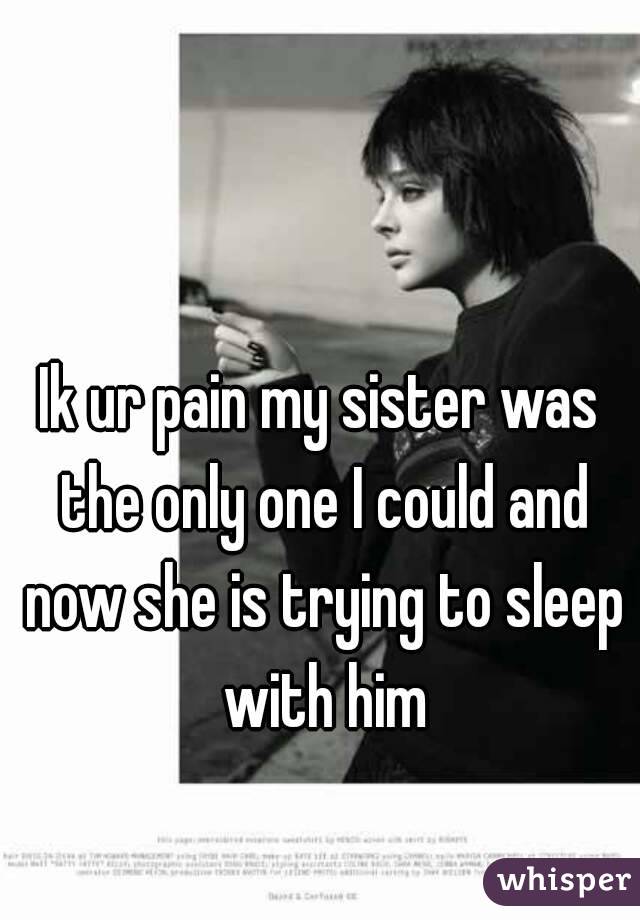 Ik ur pain my sister was the only one I could and now she is trying to sleep with him