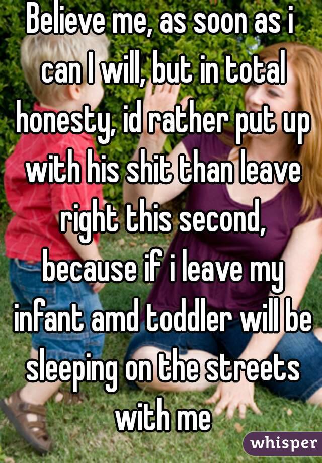 Believe me, as soon as i can I will, but in total honesty, id rather put up with his shit than leave right this second, because if i leave my infant amd toddler will be sleeping on the streets with me