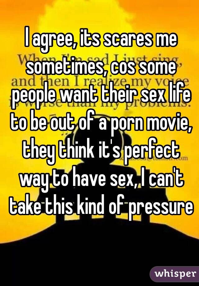 I agree, its scares me sometimes, cos some people want their sex life to be out of a porn movie, they think it's perfect way to have sex, I can't take this kind of pressure 