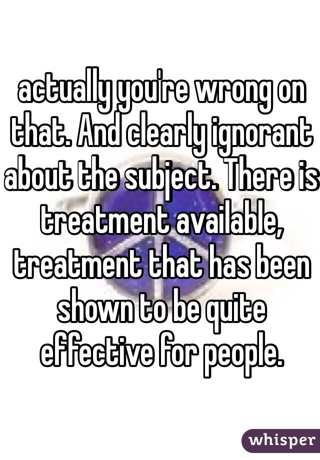 actually you're wrong on that. And clearly ignorant about the subject. There is treatment available, treatment that has been shown to be quite effective for people. 
