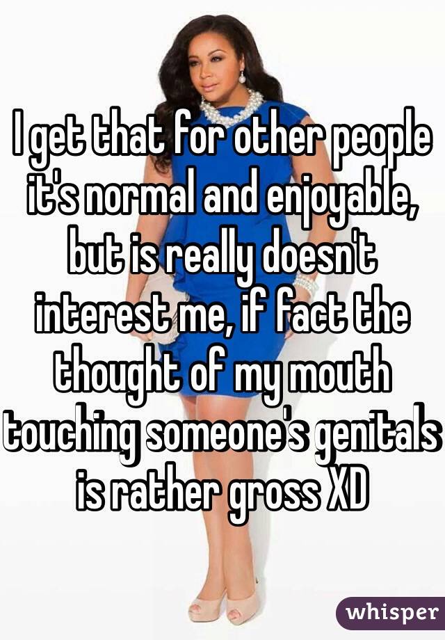 I get that for other people it's normal and enjoyable, but is really doesn't interest me, if fact the thought of my mouth touching someone's genitals is rather gross XD