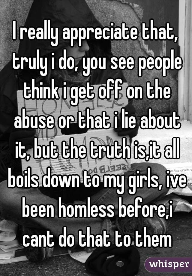 I really appreciate that, truly i do, you see people think i get off on the abuse or that i lie about it, but the truth is,it all boils down to my girls, ive been homless before,i cant do that to them