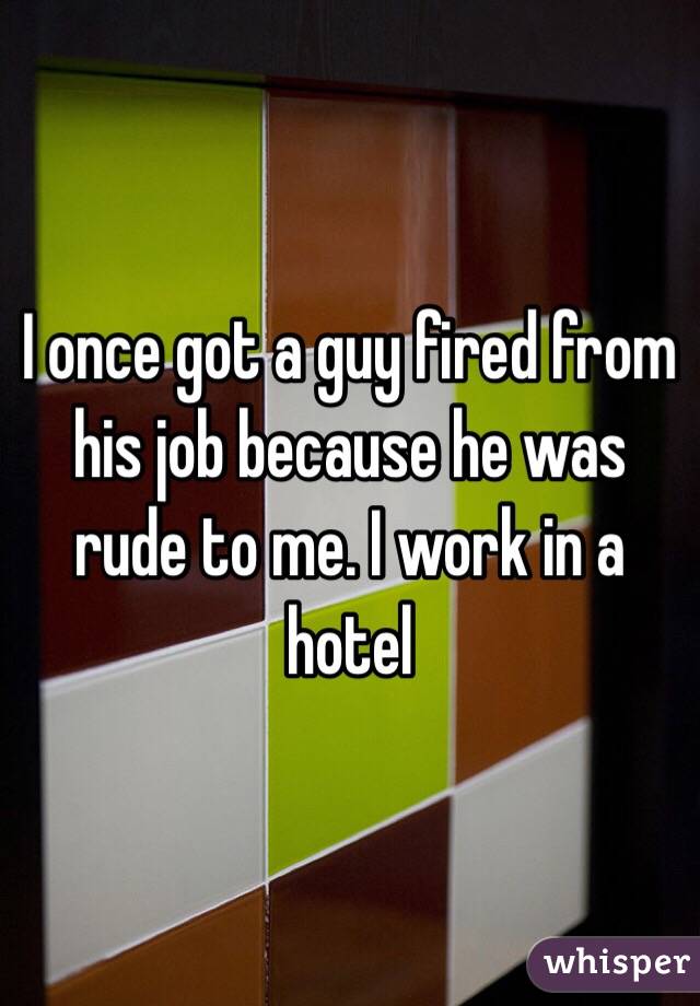 I once got a guy fired from his job because he was rude to me. I work in a hotel 