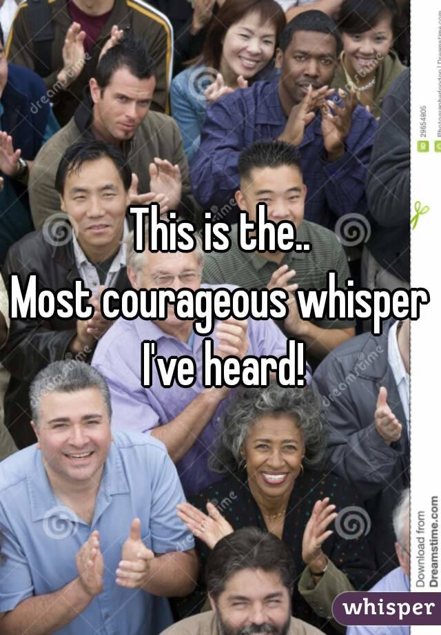 This is the..
Most courageous whisper I've heard!