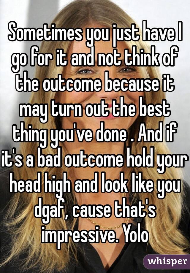 Sometimes you just have I go for it and not think of the outcome because it may turn out the best thing you've done . And if it's a bad outcome hold your head high and look like you dgaf, cause that's impressive. Yolo