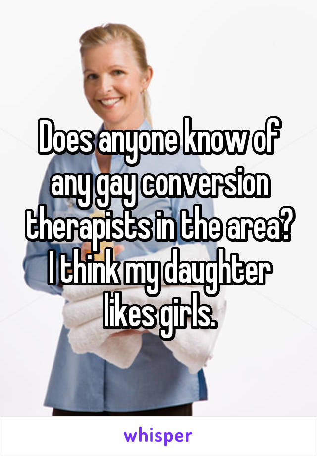 Does anyone know of any gay conversion therapists in the area? I think my daughter likes girls.