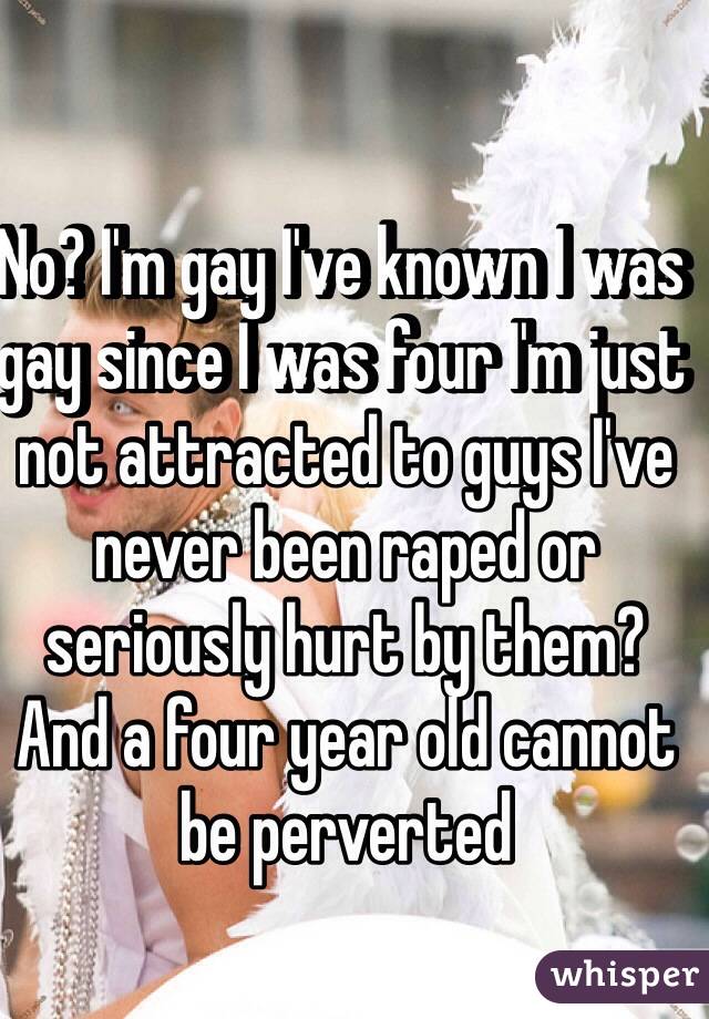 No? I'm gay I've known I was gay since I was four I'm just not attracted to guys I've never been raped or seriously hurt by them? And a four year old cannot be perverted  