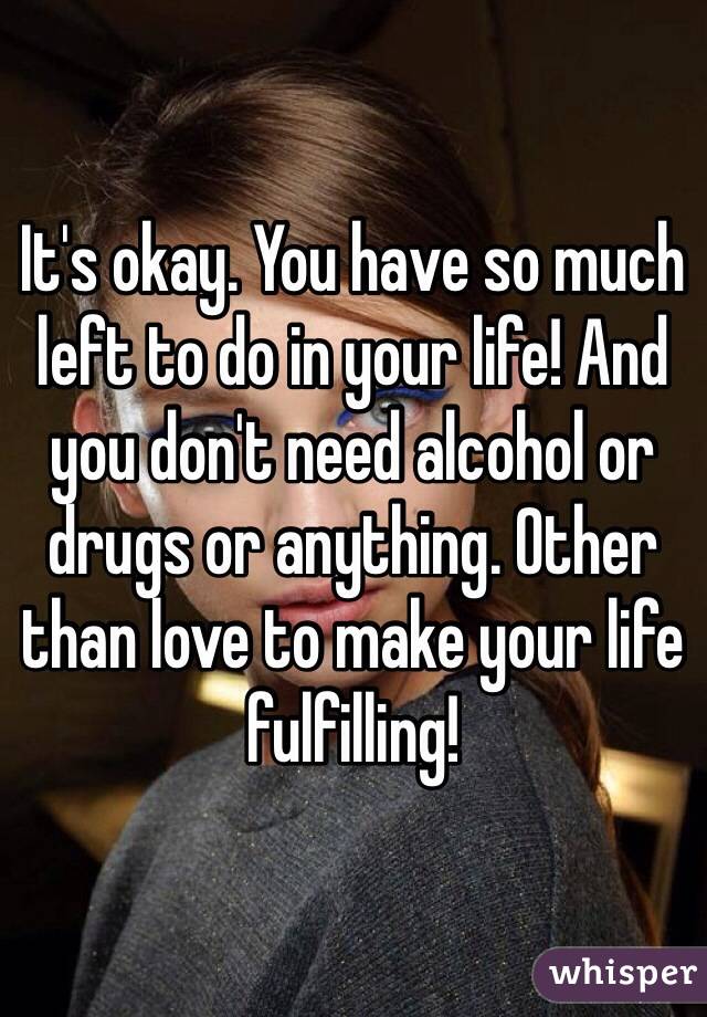 It's okay. You have so much left to do in your life! And you don't need alcohol or drugs or anything. Other than love to make your life fulfilling!