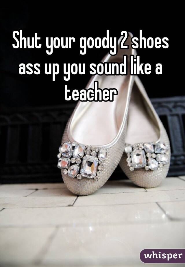Shut your goody 2 shoes ass up you sound like a teacher