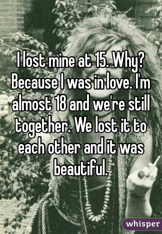 I lost mine at 15. Why? Because I was in love. I'm almost 18 and we're still together. We lost it to each other and it was beautiful. 