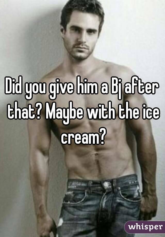 Did you give him a Bj after that? Maybe with the ice cream?