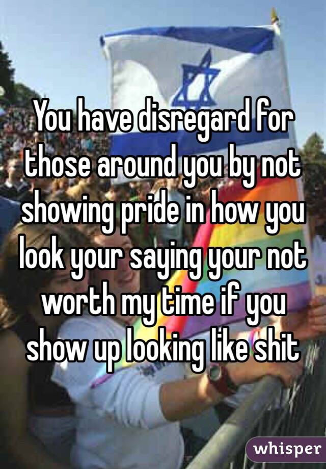 You have disregard for those around you by not showing pride in how you look your saying your not worth my time if you show up looking like shit 