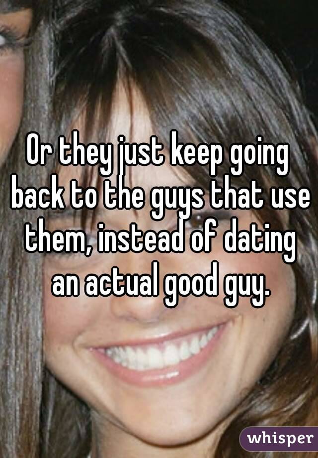Or they just keep going back to the guys that use them, instead of dating an actual good guy.