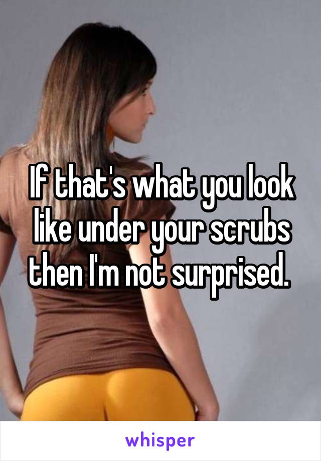 If that's what you look like under your scrubs then I'm not surprised. 