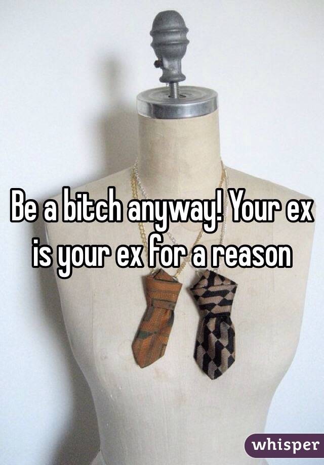 Be a bitch anyway! Your ex is your ex for a reason
