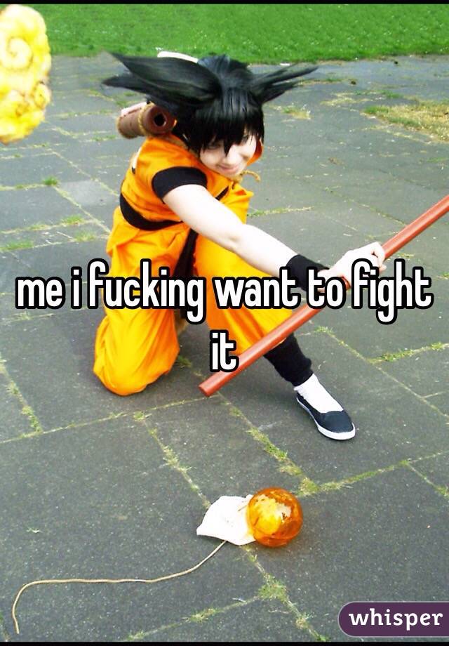 me i fucking want to fight it
