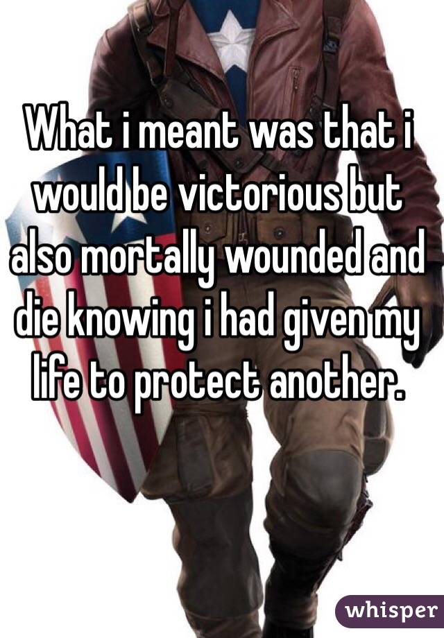 What i meant was that i would be victorious but also mortally wounded and die knowing i had given my life to protect another.