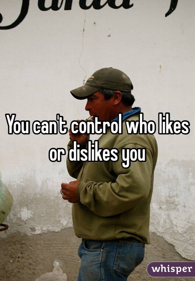 You can't control who likes or dislikes you