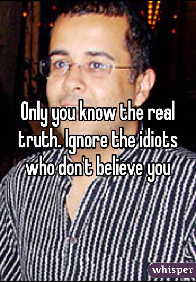 Only you know the real truth. Ignore the idiots who don't believe you 