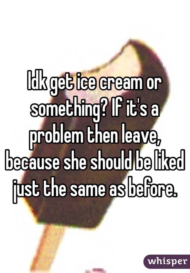Idk get ice cream or something? If it's a problem then leave, because she should be liked just the same as before.