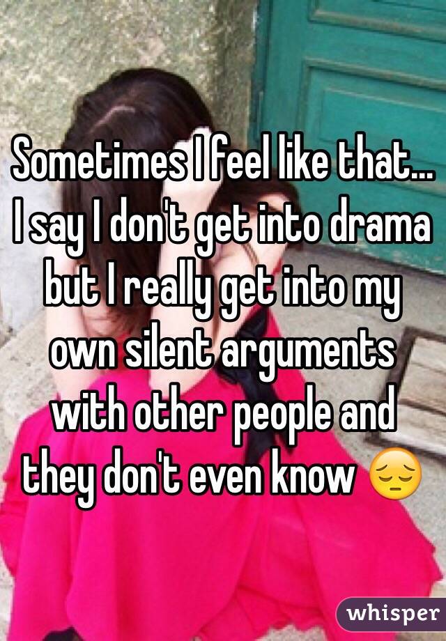 Sometimes I feel like that... I say I don't get into drama but I really get into my own silent arguments with other people and they don't even know 😔