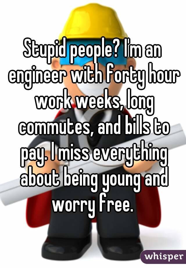 Stupid people? I'm an engineer with forty hour work weeks, long commutes, and bills to pay. I miss everything about being young and worry free. 