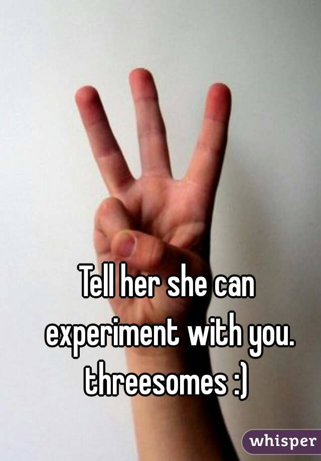 Tell her she can experiment with you. threesomes :) 