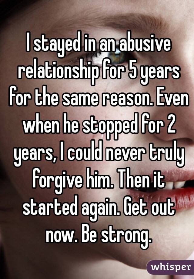 I stayed in an abusive relationship for 5 years for the same reason. Even when he stopped for 2 years, I could never truly forgive him. Then it started again. Get out now. Be strong. 