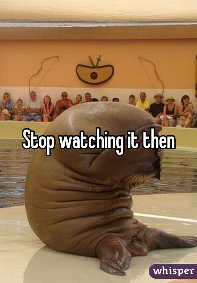 Stop watching it then 