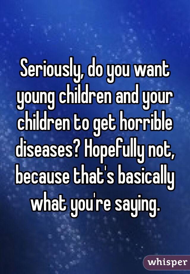 Seriously, do you want young children and your children to get horrible diseases? Hopefully not, because that's basically what you're saying.
