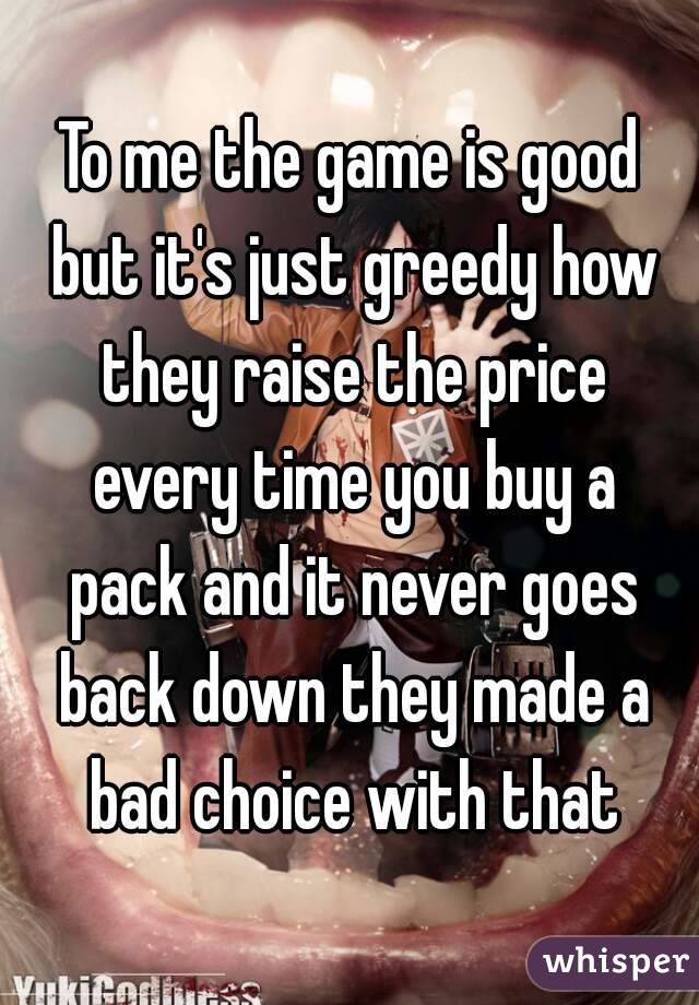 To me the game is good but it's just greedy how they raise the price every time you buy a pack and it never goes back down they made a bad choice with that