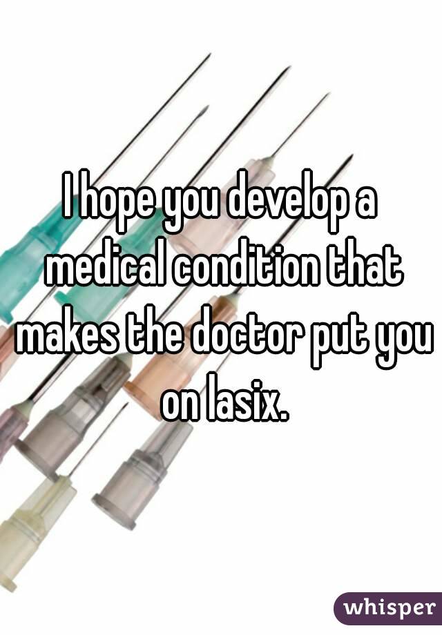 I hope you develop a medical condition that makes the doctor put you on lasix.