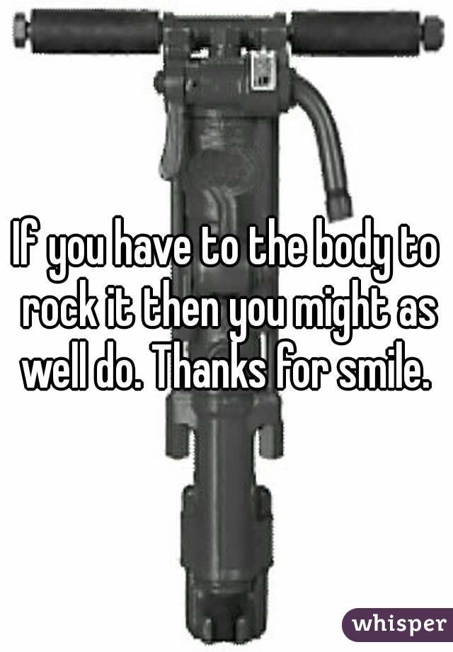 If you have to the body to rock it then you might as well do. Thanks for smile. 
