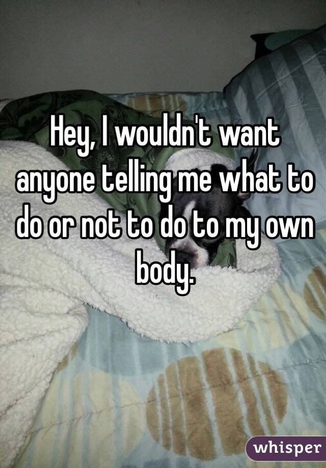 Hey, I wouldn't want anyone telling me what to do or not to do to my own body. 