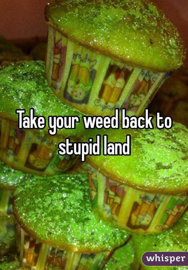 Take your weed back to stupid land