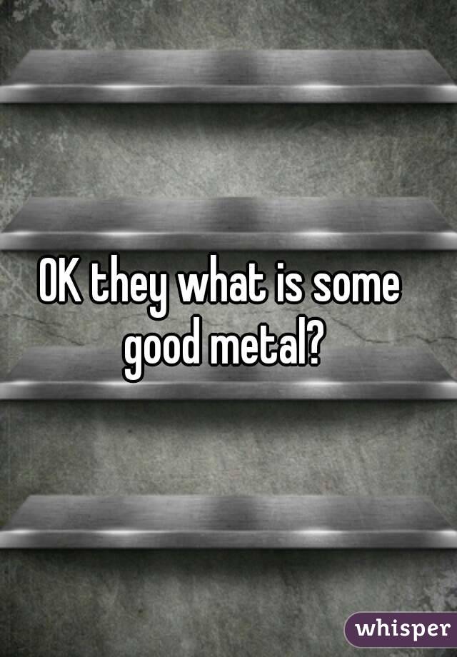 OK they what is some good metal?