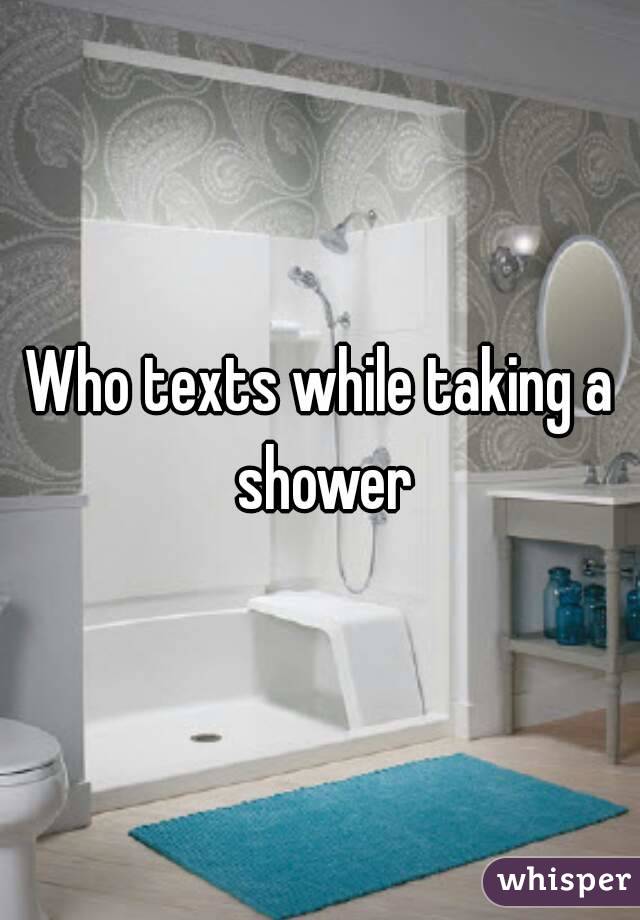 Who texts while taking a shower