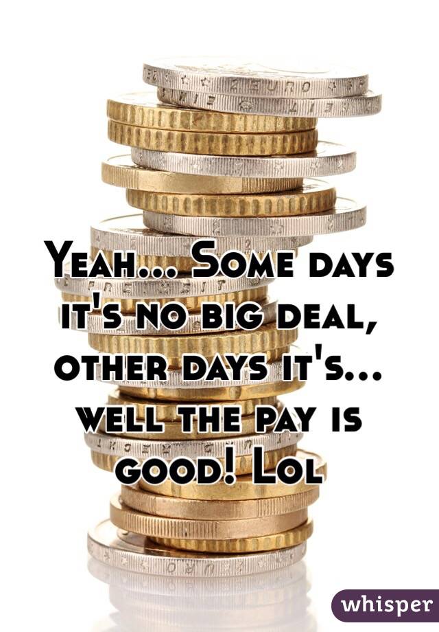Yeah… Some days it's no big deal, other days it's… well the pay is good! Lol