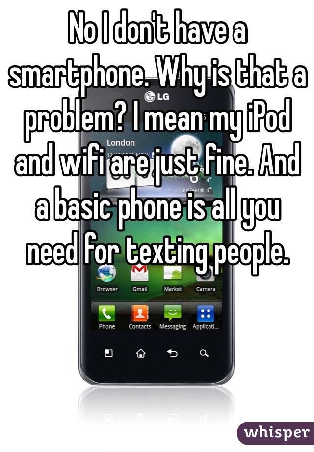 No I don't have a smartphone. Why is that a problem? I mean my iPod and wifi are just fine. And a basic phone is all you need for texting people.