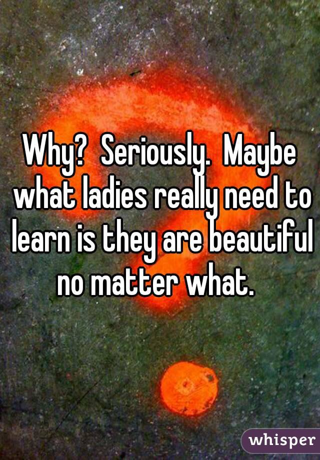 Why?  Seriously.  Maybe what ladies really need to learn is they are beautiful no matter what.  