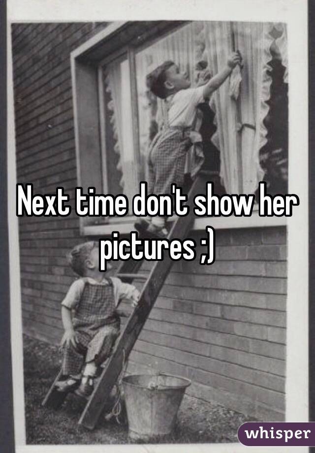 Next time don't show her pictures ;)