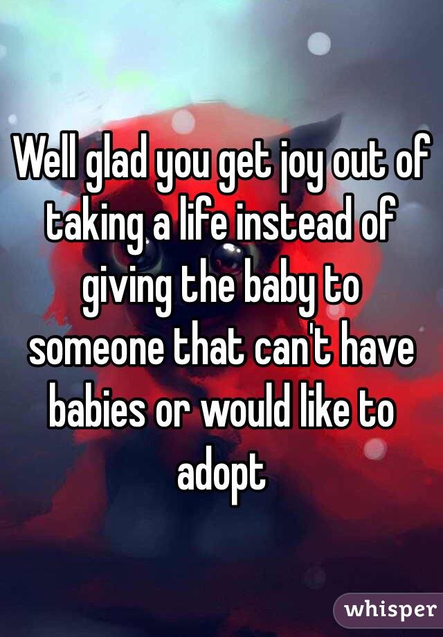 Well glad you get joy out of taking a life instead of giving the baby to someone that can't have babies or would like to adopt 
