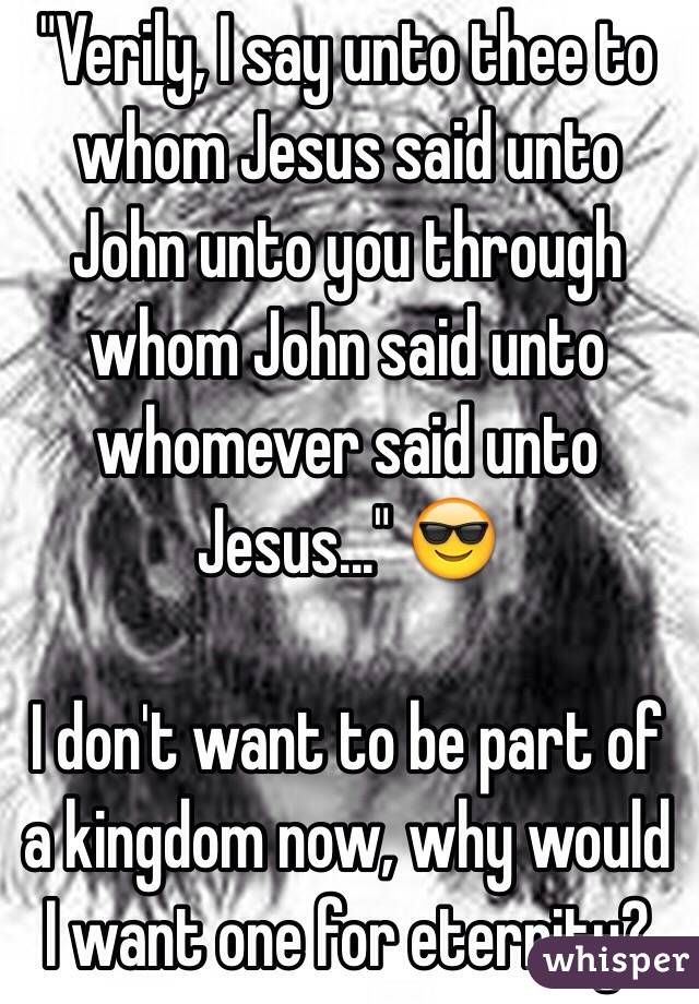  "Verily, I say unto thee to whom Jesus said unto John unto you through whom John said unto whomever said unto Jesus..." 😎

I don't want to be part of a kingdom now, why would I want one for eternity? 