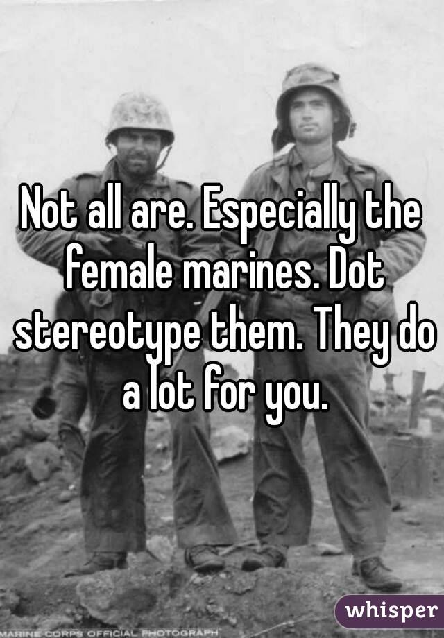 Not all are. Especially the female marines. Dot stereotype them. They do a lot for you.