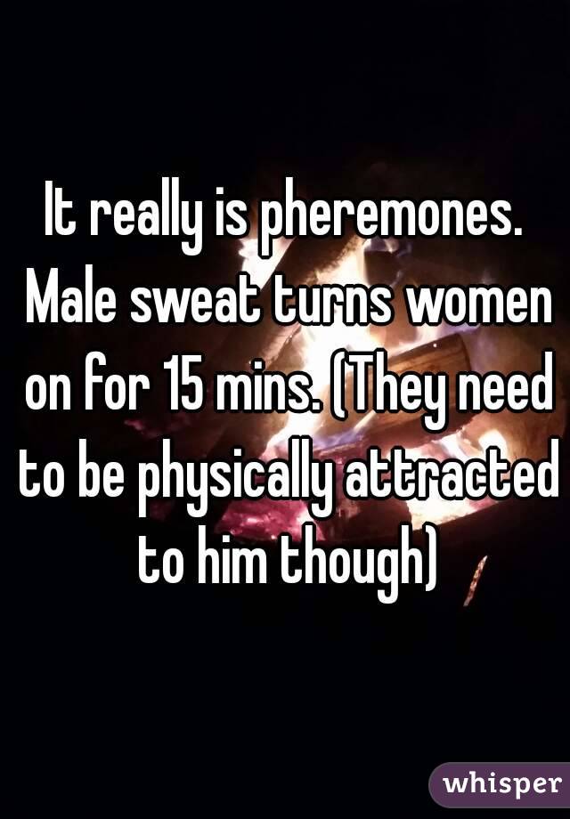 It really is pheremones. Male sweat turns women on for 15 mins. (They need to be physically attracted to him though)