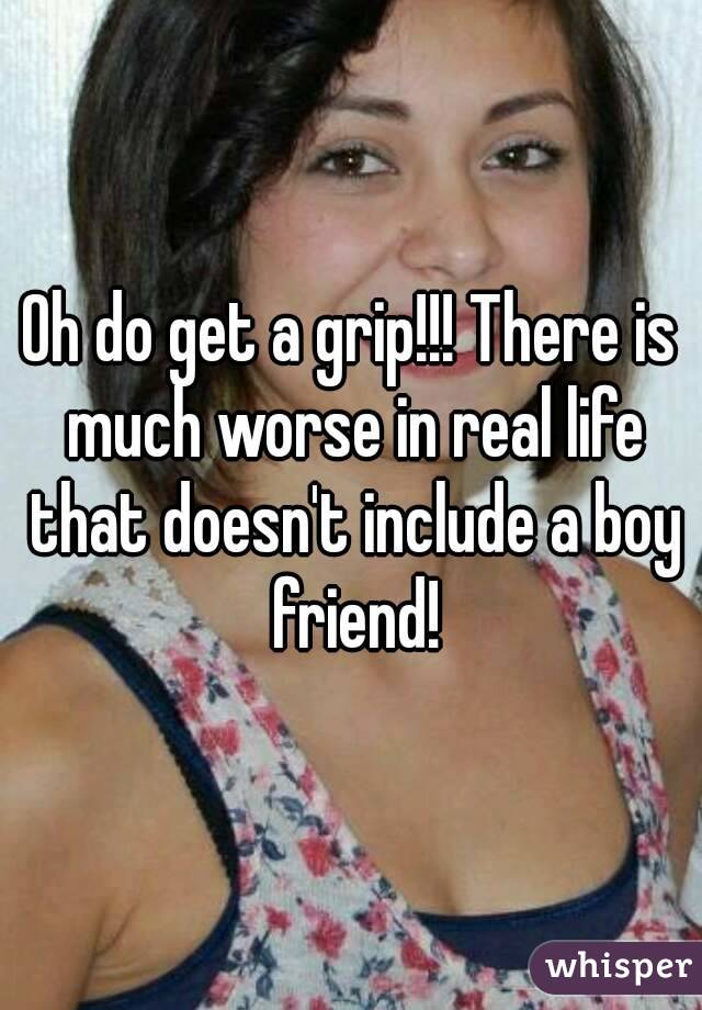 Oh do get a grip!!! There is much worse in real life that doesn't include a boy friend!