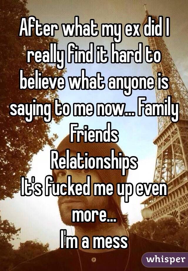 After what my ex did I really find it hard to believe what anyone is saying to me now... Family
Friends
Relationships 
It's fucked me up even more...
I'm a mess 